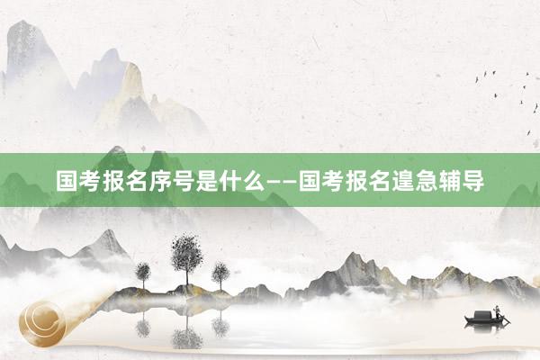 国考报名序号是什么——国考报名遑急辅导